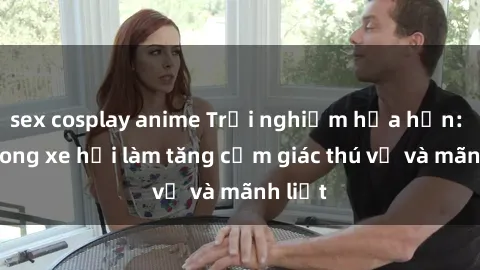 sex cosplay anime Trải nghiệm hứa hẹn: Sex trong xe hơi làm tăng cảm giác thú vị và mãnh liệt