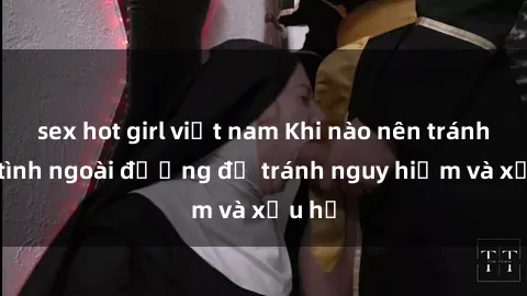 sex hot girl việt nam Khi nào nên tránh làm tình ngoài đường để tránh nguy hiểm và xấu hổ