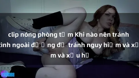 clip nóng phòng tắm Khi nào nên tránh làm tình ngoài đường để tránh nguy hiểm và xấu hổ