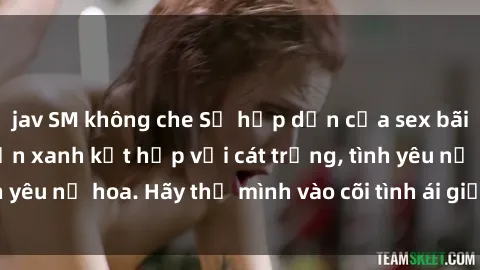jav SM không che Sự hấp dẫn của sex bãi biển: Khi sóng biển xanh kết hợp với cát trắng, tình yêu nở hoa. Hãy thả mình vào cõi tình ái giữa sóng biển!