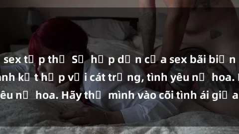 sex tập thể Sự hấp dẫn của sex bãi biển: Khi sóng biển xanh kết hợp với cát trắng, tình yêu nở hoa. Hãy thả mình vào cõi tình ái giữa sóng biển!