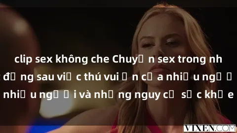 clip sex không che Chuyện sex trong nhà vệ sinh: Sự thật đằng sau việc thú vui ẩn của nhiều người và những nguy cơ sức khỏe cần lưu ý