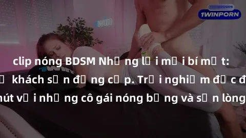 clip nóng BDSM Những lời mời bí mật: Gái Việt làm tình ở khách sạn đẳng cấp. Trải nghiệm độc đáo và cuốn hút với những cô gái nóng bỏng và sẵn lòng thỏa mãn mọi nhu cầu của bạn.