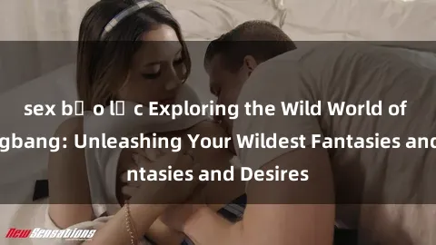 sex bạo lực Exploring the Wild World of Sex Gangbang: Unleashing Your Wildest Fantasies and Desires