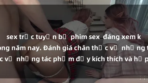 sex trực tuyến bộ phim sex  đáng xem không thể bỏ lỡ trong năm nay. Đánh giá chân thực về những tác phẩm đầy kích thích và hấp dẫn này.