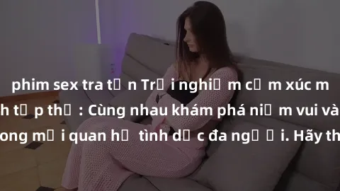 phim sex tra tấn Trải nghiệm cảm xúc mới mẻ với làm tình tập thể: Cùng nhau khám phá niềm vui và sự mãnh liệt trong mối quan hệ tình dục đa người. Hãy thử ngay để biết cảm giác thú vị này!
