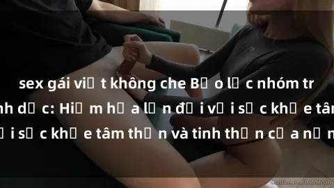 sex gái việt không che Bạo lực nhóm trong các hành vi tình dục: Hiểm họa lớn đối với sức khỏe tâm thần và tinh thần của nạn nhân.