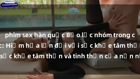 phim sex hàn quốc Bạo lực nhóm trong các hành vi tình dục: Hiểm họa lớn đối với sức khỏe tâm thần và tinh thần của nạn nhân.
