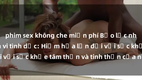 phim sex không che miễn phí Bạo lực nhóm trong các hành vi tình dục: Hiểm họa lớn đối với sức khỏe tâm thần và tinh thần của nạn nhân.