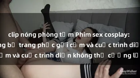 clip nóng phòng tắm Phim sex cosplay: Giấc mơ  cùng những bộ trang phục gợi cảm và cuộc trình diễn không thể cưỡng lại!