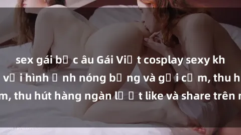 sex gái bắc âu Gái Việt cosplay sexy khiến fan phát cuồng với hình ảnh nóng bỏng và gợi cảm, thu hút hàng ngàn lượt like và share trên mạng xã hội.