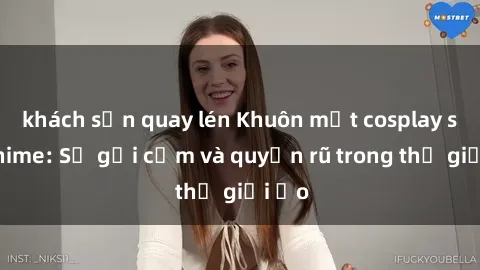 khách sạn quay lén Khuôn mặt cosplay sex anime: Sự gợi cảm và quyến rũ trong thế giới ảo