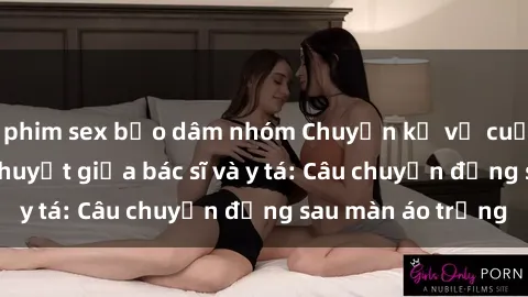phim sex bạo dâm nhóm Chuyện kể về cuộc tình đầy nhiệt huyết giữa bác sĩ và y tá: Câu chuyện đằng sau màn áo trắng