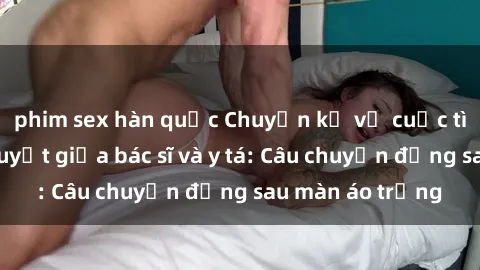 phim sex hàn quốc Chuyện kể về cuộc tình đầy nhiệt huyết giữa bác sĩ và y tá: Câu chuyện đằng sau màn áo trắng