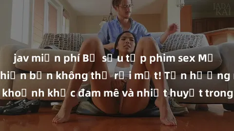 jav miễn phí Bộ sưu tập phim sex Mỹ hot nhất năm nay khiến bạn không thể rời mắt! Tận hưởng những khoảnh khắc đam mê và nhiệt huyết trong các tác phẩm nóng bỏng này!