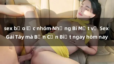 sex bạo lực nhóm Những Bí Mật về Sex Gái Tây mà Bạn Cần Biết ngay hôm nay