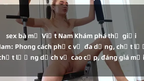 sex bà mẹ Việt Nam Khám phá thế giới của gái gọi Việt Nam: Phong cách phục vụ đa dạng, chất lượng dịch vụ cao cấp, đáng giá mọi khoản chi phí