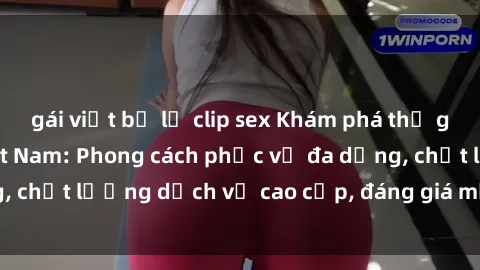 gái việt bị lộ clip sex Khám phá thế giới của gái gọi Việt Nam: Phong cách phục vụ đa dạng, chất lượng dịch vụ cao cấp, đáng giá mọi khoản chi phí