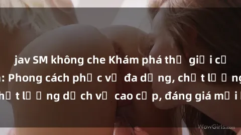 jav SM không che Khám phá thế giới của gái gọi Việt Nam: Phong cách phục vụ đa dạng, chất lượng dịch vụ cao cấp, đáng giá mọi khoản chi phí