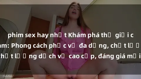 phim sex hay nhất Khám phá thế giới của gái gọi Việt Nam: Phong cách phục vụ đa dạng, chất lượng dịch vụ cao cấp, đáng giá mọi khoản chi phí