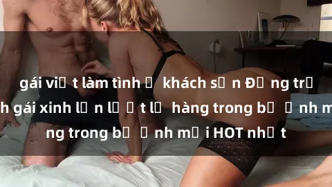 gái việt làm tình ở khách sạn Động trời với hình ảnh gái xinh lần lượt lộ hàng trong bộ ảnh mới HOT nhất