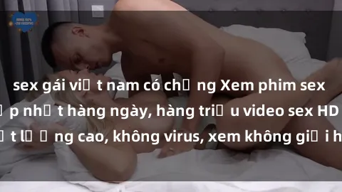 sex gái việt nam có chồng Xem phim sex online miễn phí, cập nhật hàng ngày, hàng triệu video sex HD chất lượng cao, không virus, xem không giới hạn, hoàn toàn miễn phí.