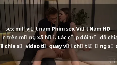 sex milf việt nam Phim sex Việt Nam HD ngày càng phổ biến trên mạng xã hội. Các cặp đôi trẻ đã chia sẻ video tự quay với chất lượng sắc nét, gợi cảm.