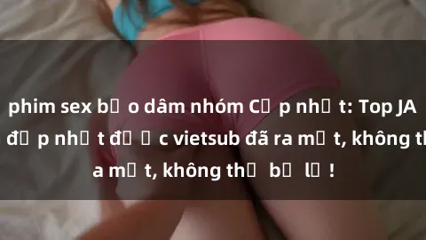 phim sex bạo dâm nhóm Cập nhật: Top JAV idol xinh đẹp nhất được vietsub đã ra mắt, không thể bỏ lỡ!