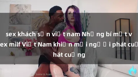 sex khách sạn việt nam Những bí mật về sex milf Việt Nam khiến mọi người phát cuồng