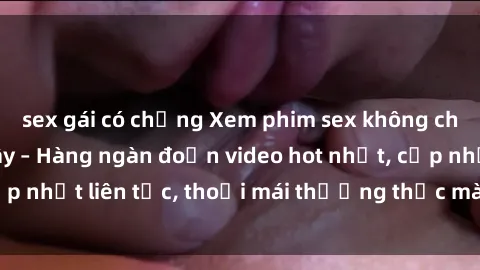 sex gái có chồng Xem phim sex không che miễn phí tại đây – Hàng ngàn đoạn video hot nhất, cập nhật liên tục, thoải mái thưởng thức mà không tốn kém.