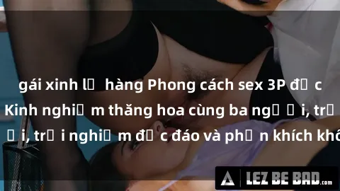 gái xinh lộ hàng Phong cách sex 3P độc đáo tại Việt Nam: Kinh nghiệm thăng hoa cùng ba người, trải nghiệm độc đáo và phấn khích không thể bỏ lỡ!