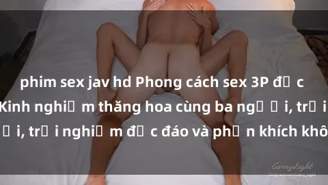 phim sex jav hd Phong cách sex 3P độc đáo tại Việt Nam: Kinh nghiệm thăng hoa cùng ba người, trải nghiệm độc đáo và phấn khích không thể bỏ lỡ!