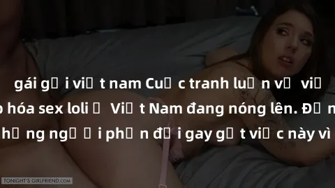 gái gọi việt nam Cuộc tranh luận về việc có nên hợp pháp hóa sex loli ở Việt Nam đang nóng lên. Đồng thời, cũng có những người phản đối gay gắt việc này vì lo ngại về tác động tiêu cực lên trẻ em và x