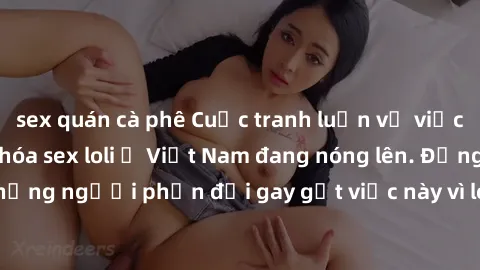 sex quán cà phê Cuộc tranh luận về việc có nên hợp pháp hóa sex loli ở Việt Nam đang nóng lên. Đồng thời, cũng có những người phản đối gay gắt việc này vì lo ngại về tác động tiêu cực lên trẻ em và xã