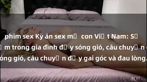 phim sex Kỳ án sex mẹ con Việt Nam: Sự sở hữu và xâm phạm trong gia đình đầy sóng gió, câu chuyện đầy gai góc và đau lòng.