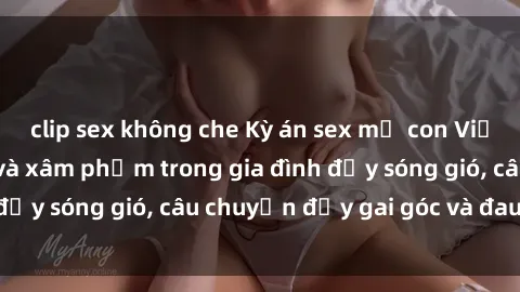 clip sex không che Kỳ án sex mẹ con Việt Nam: Sự sở hữu và xâm phạm trong gia đình đầy sóng gió, câu chuyện đầy gai góc và đau lòng.