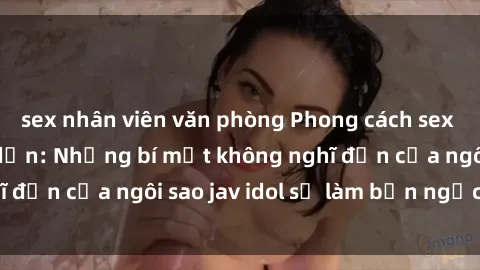 sex nhân viên văn phòng Phong cách sex jav idol siêu hấp dẫn: Những bí mật không nghĩ đến của ngôi sao jav idol sẽ làm bạn ngạc nhiên!