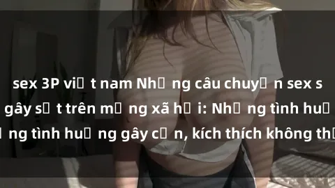 sex 3P việt nam Những câu chuyện sex sinh viên Việt Nam gây sốt trên mạng xã hội: Những tình huống gây cấn, kích thích không thể bỏ qua