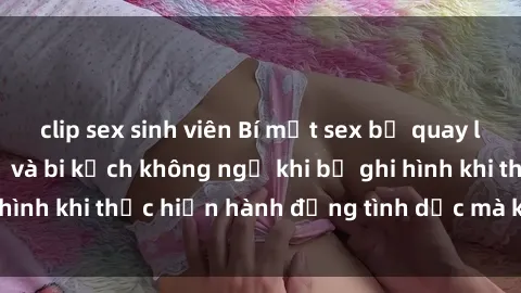 clip sex sinh viên Bí mật sex bị quay lén: Những hậu quả và bi kịch không ngờ khi bị ghi hình khi thực hiện hành động tình dục mà không biết.