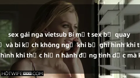 sex gái nga vietsub Bí mật sex bị quay lén: Những hậu quả và bi kịch không ngờ khi bị ghi hình khi thực hiện hành động tình dục mà không biết.