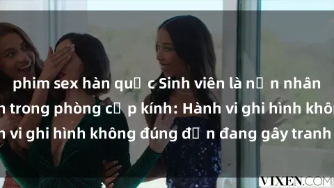 phim sex hàn quốc Sinh viên là nạn nhân của video quay lén trong phòng cấp kính: Hành vi ghi hình không đúng đắn đang gây tranh cãi lớn