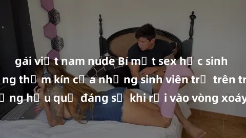 gái việt nam nude Bí mật sex học sinh không che: Cuộc sống thầm kín của những sinh viên trẻ trên trường. Những hậu quả đáng sợ khi rơi vào vòng xoáy của tình dục từ tuổi mới lớn.
