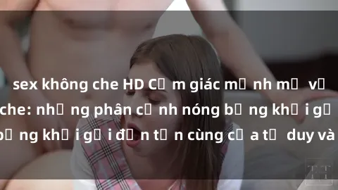 sex không che HD Cảm giác mạnh mẽ với sex BDSM không che: những phân cảnh nóng bỏng khơi gợi đến tận cùng của tư duy và cơ thể.
