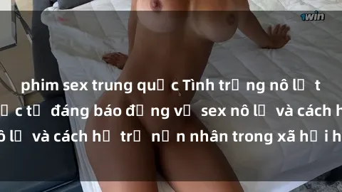 phim sex trung quốc Tình trạng nô lệ tình dục: Những thực tế đáng báo động về sex nô lệ và cách hỗ trợ nạn nhân trong xã hội hiện nay