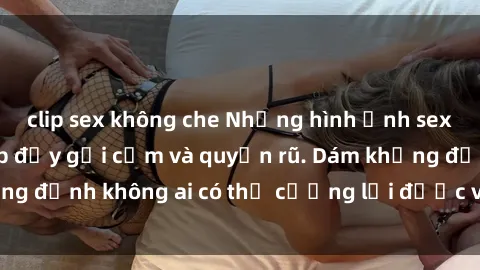 clip sex không che Những hình ảnh sex gái Việt xinh đẹp đầy gợi cảm và quyến rũ. Dám khẳng định không ai có thể cưỡng lại được vẻ đẹp của họ.