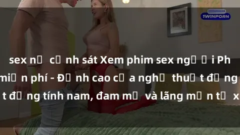 sex nữ cảnh sát Xem phim sex người Pháp vietsub online miễn phí - Đỉnh cao của nghệ thuật đồng tính nam, đam mỹ và lãng mạn từ xứ sở hoa hồng!