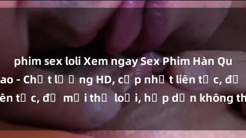 phim sex loli Xem ngay Sex Phim Hàn Quốc Vietsub Đỉnh Cao - Chất lượng HD, cập nhật liên tục, đủ mọi thể loại, hấp dẫn không thể bỏ qua!