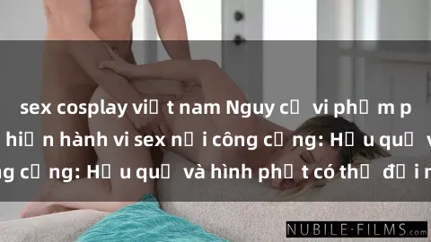 sex cosplay việt nam Nguy cơ vi phạm pháp luật khi thực hiện hành vi sex nơi công cộng: Hậu quả và hình phạt có thể đối mặt