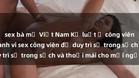 sex bà mẹ Việt Nam Kỷ luật ở công viên: Chấn chỉnh hành vi sex công viên để duy trì sự trong sạch và thoải mái cho mọi người.