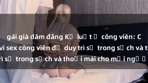 gái già dâm đãng Kỷ luật ở công viên: Chấn chỉnh hành vi sex công viên để duy trì sự trong sạch và thoải mái cho mọi người.